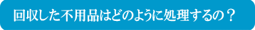 回収した不用品はどの様に処理するの？
